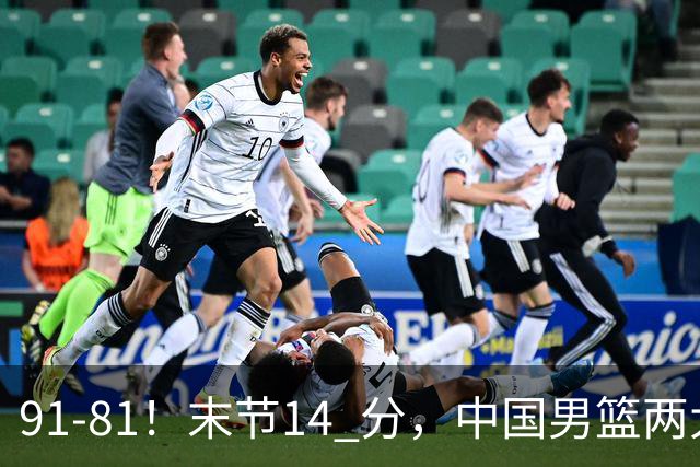 91-81！末节14 分，中国男篮两大新星撑起进攻，高诗岩暴露后场短板